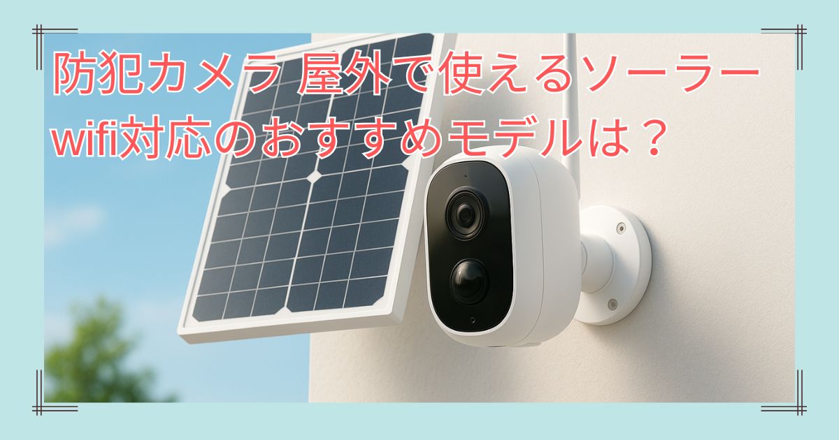 防犯カメラ 屋外で使えるソーラー・wifi対応のおすすめモデルは？
