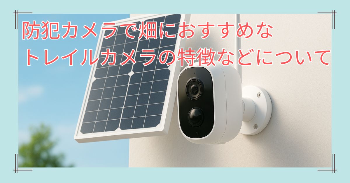 防犯カメラで畑におすすめなトレイルカメラの特徴や選び方について
