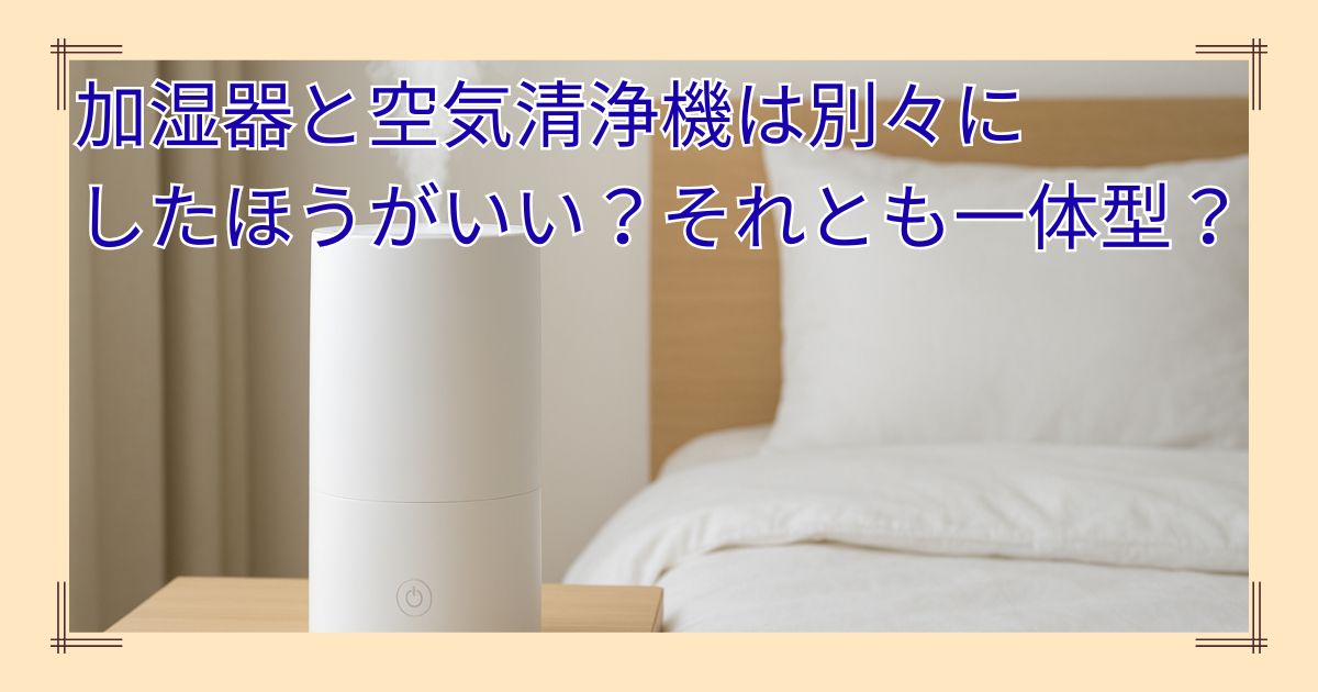 加湿器と空気清浄機は別々にした方がいい？それとも一体型？